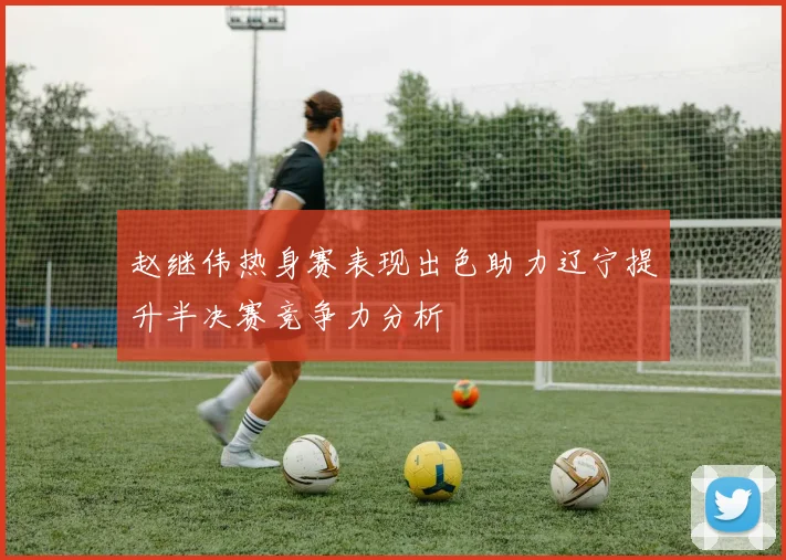 赵继伟热身赛表现出色助力辽宁提升半决赛竞争力分析
