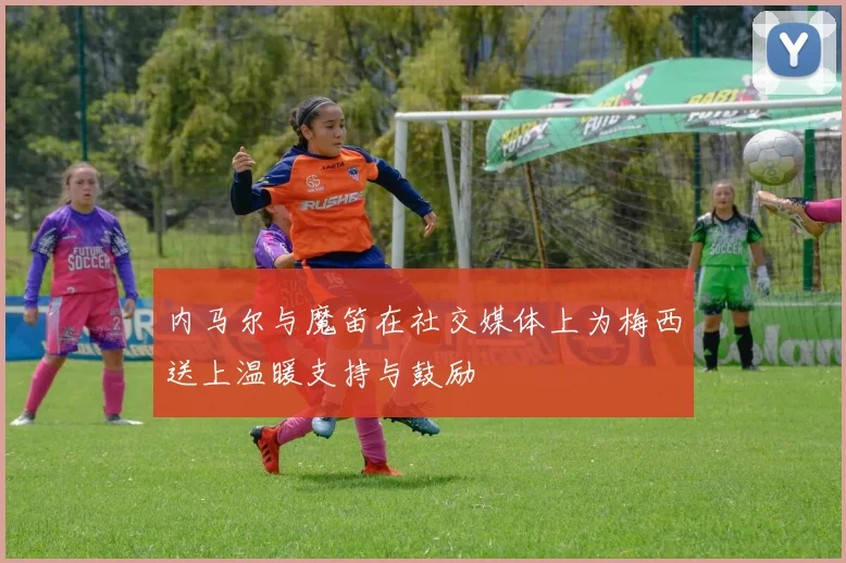 内马尔与魔笛在社交媒体上为梅西送上温暖支持与鼓励