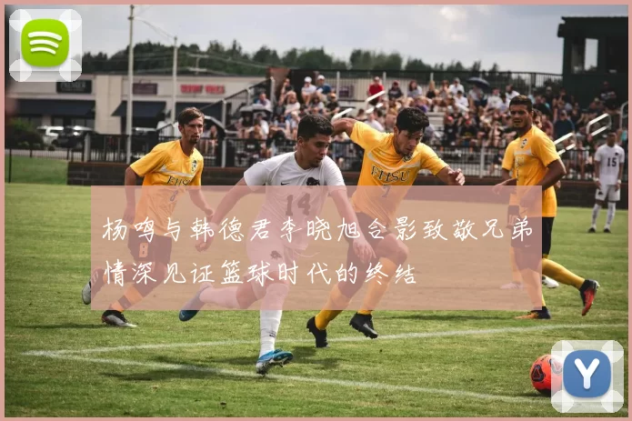 杨鸣与韩德君李晓旭合影致敬兄弟情深见证篮球时代的终结