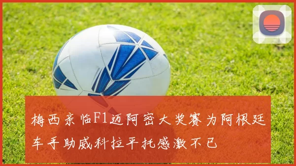 梅西亲临F1迈阿密大奖赛为阿根廷车手助威科拉平托感激不已