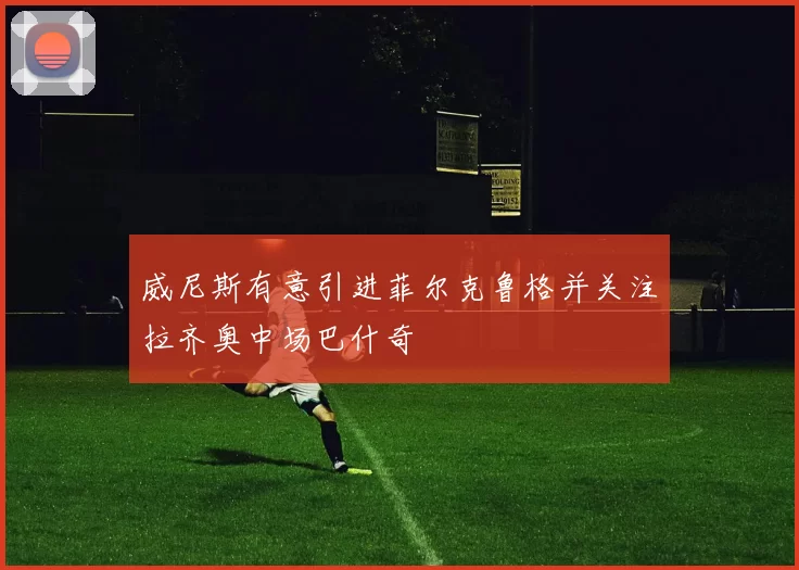 威尼斯有意引进菲尔克鲁格并关注拉齐奥中场巴什奇
