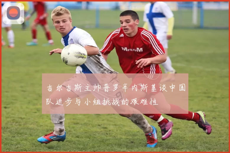 吉尔吉斯主帅普罗辛内斯基谈中国队进步与小组挑战的艰难性