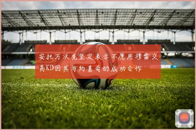 安托万沃克坚定表示不愿用穆雷交易KD因其与约基奇的成功合作