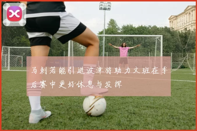 马刺若能引进波津将助力文班在季后赛中更好休息与发挥