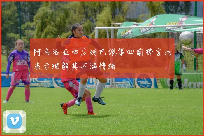 阿韦洛亚回应姆巴佩第四前锋言论表示理解其不满情绪
