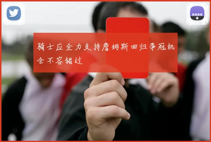 骑士应全力支持詹姆斯回归争冠机会不容错过